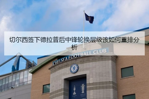 切尔西签下德拉普后中锋轮换层级该如何重排分析