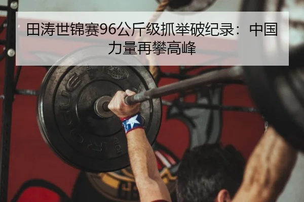 田涛世锦赛96公斤级抓举破纪录：中国力量再攀高峰